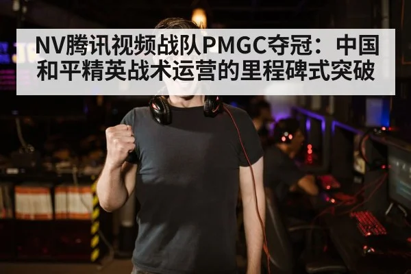NV腾讯视频战队PMGC夺冠:中国和平精英战术运营的里程碑式突破