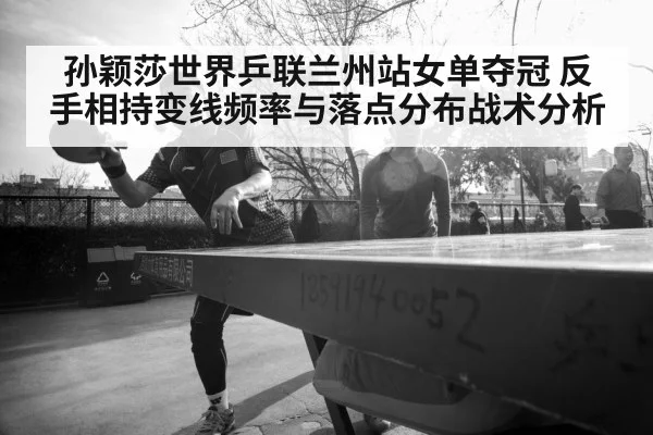 孙颖莎世界乒联兰州站女单夺冠 反手相持变线频率与落点分布战术分析